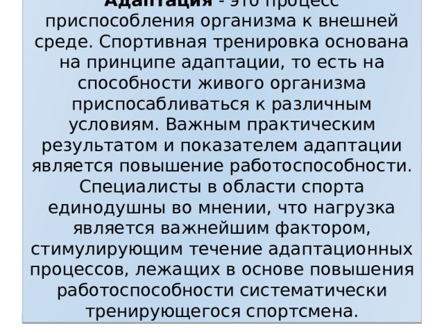 Адаптация - это процесс приспособления организма к внешней среде. Спортивная тренировка основана на принципе адаптации, то есть на способности живого организма приспосабливаться к различным условиям. Важным практическим результатом и показателем адаптации является повышение работоспособности. Специалисты в области спорта единодушны во мнении, что нагрузка является важнейшим фактором, стимулирующим течение адаптационных процессов, лежащих в основе повышения работоспособности систематически тренирующегося спортсмена.