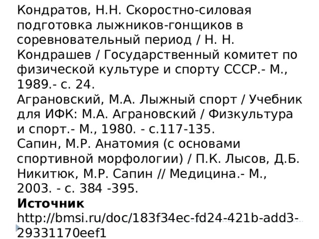 ЛИТЕРАТУРА Кондратов, Н.Н. Скоростно-силовая подготовка лыжников-гонщиков в соревновательный период / Н. Н. Кондрашев / Государственный комитет по физической культуре и спорту СССР.- М., 1989.- с. 24. Аграновский, М.А. Лыжный спорт / Учебник для ИФК: М.А. Аграновский / Физкультура и спорт.- М., 1980. - с.117-135. Сапин, М.Р. Анатомия (с основами спортивной морфологии) / П.К. Лысов, Д.Б. Никитюк, М.Р. Сапин // Медицина.- М., 2003. - с. 384 -395. Источник http://bmsi.ru/doc/183f34ec-fd24-421b-add3-29331170eef1