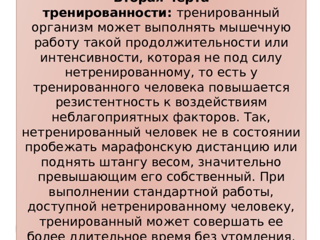 Вторая черта тренированности:  тренированный организм может выполнять мышечную работу такой продолжительности или интенсивности, которая не под силу нетренированному, то есть у тренированного человека повышается резистентность к воздействиям неблагоприятных факторов. Так, нетренированный человек не в состоянии пробежать марафонскую дистанцию или поднять штангу весом, значительно превышающим его собственный. При выполнении стандартной работы, доступной нетренированному человеку, тренированный может совершать ее более длительное время без утомления.