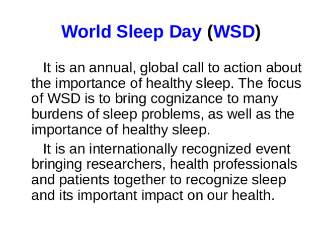 World Sleep Day  ( WSD )  It is an annual, global call to action about the importance of healthy sleep. Th е focus of WSD is to bring cognizance to many burdens of sleep problems, as well as the importance of healthy sleep.  It is an internationally recognized event bringing researchers, health professionals and patients together to recognize sleep and its important impact on our health.
