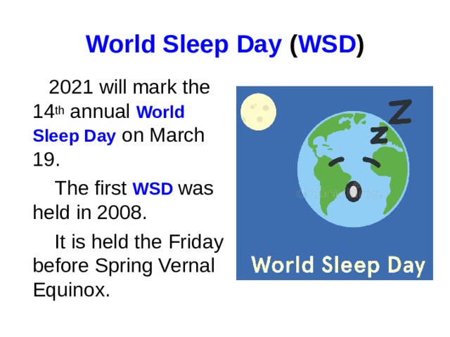 World Sleep Day  ( WSD )  2021 will mark the 14 th annual World Sleep Day on March 19.  The first WSD was held in 2008.  It is held the Friday before Spring Vernal Equinox.