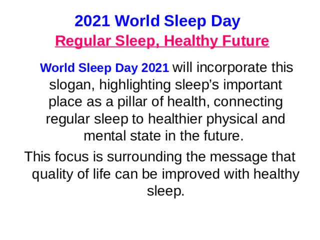 2021 World Sleep Day   Regular Sleep, Healthy Future  World Sleep Day 2021 will incorporate this slogan, highlighting sleep’s important pla с e as a pillar of health, connecting regular sleep to healthier physical and mental state in the future. This focus is surrounding the message that quality of life can be improved with healthy sleep.