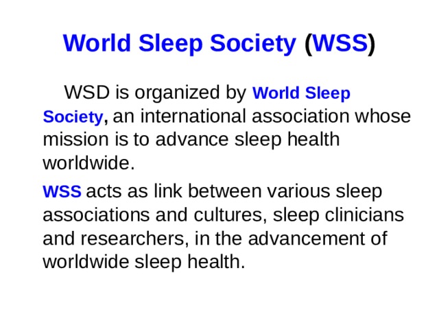 World Sleep Society  ( WSS )  WSD is organized by World Sleep Society , an international association whose mission is to advance sleep health worldwide.  WSS acts as link between various sleep associations and cultures, sleep clinicians and researchers, in the advancement of worldwide sleep health.