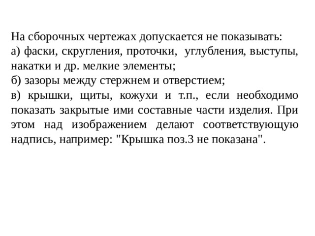 На сборочных чертежах допускается не показывать: а) фаски, скругления, проточки, углубления, выступы, накатки и др. мелкие элементы; б) зазоры между стержнем и отверстием; в) крышки, щиты, кожухи и т.п., если необходимо показать закрытые ими составные части изделия. При этом над изображением делают соответствующую надпись, например: 