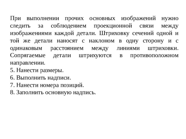 При выполнении прочих основных изображений нужно следить за соблюдением проекционной связи между изображениями каждой детали. Штриховку сечений одной и той же детали наносят с наклоном в одну сторону и с одинаковым расстоянием между линиями штриховки. Сопрягаемые детали штрихуются в противоположном направлении. 5. Нанести размеры. 6. Выполнить надписи. 7. Нанести номера позиций. 8. Заполнить основную надпись.