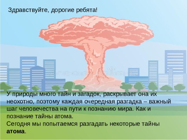 Здравствуйте, дорогие ребята! У природы много тайн и загадок, раскрывает она их неохотно, поэтому каждая очередная разгадка – важный шаг человечества на пути к познанию мира. Как и познание тайны атома. Сегодня мы попытаемся разгадать некоторые тайны атома .