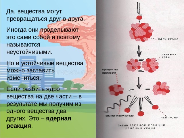 Да, вещества могут превращаться друг в друга. Иногда они проделывают это сами собой и поэтому называются неустойчивыми. Но и устойчивые вещества можно заставить измениться. Если разбить ядро вещества на две части – в результате мы получим из одного вещества два других. Это – ядерная реакция .