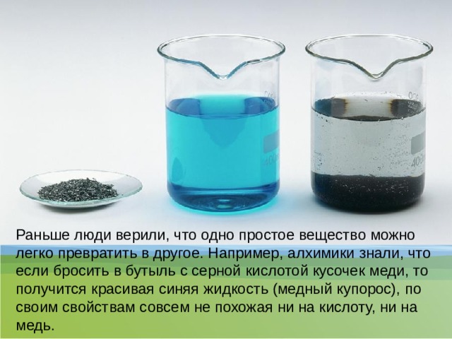 Раньше люди верили, что одно простое вещество можно легко превратить в другое. Например, алхимики знали, что если бросить в бутыль с серной кислотой кусочек меди, то получится красивая синяя жидкость (медный купорос), по своим свойствам совсем не похожая ни на кислоту, ни на медь.