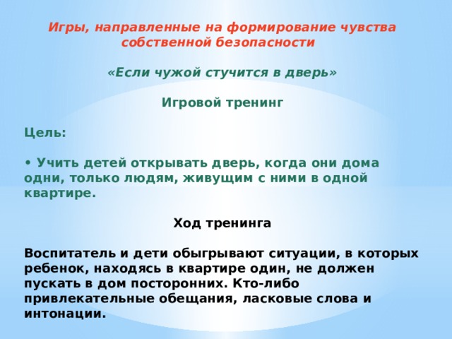 Игры, направленные на формирование чувства собственной безопасности  «Если чужой стучится в дверь» Игровой тренинг Цель: • Учить детей открывать дверь, когда они дома одни, только людям, живущим с ними в одной квартире.   Ход тренинга Воспитатель и дети обыгрывают ситуации, в которых ребенок, находясь в квартире один, не должен пускать в дом посторонних. Кто-либо привлекательные обещания, ласковые слова и интонации.