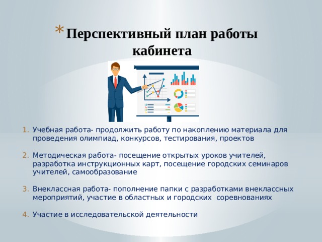 Перспективный план работы кабинета    Учебная работа- продолжить работу по накоплению материала для проведения олимпиад, конкурсов, тестирования, проектов Методическая работа- посещение открытых уроков учителей, разработка инструкционных карт, посещение городских семинаров учителей, самообразование Внеклассная работа- пополнение папки с разработками внеклассных мероприятий, участие в областных и городских соревнованиях Участие в исследовательской деятельности