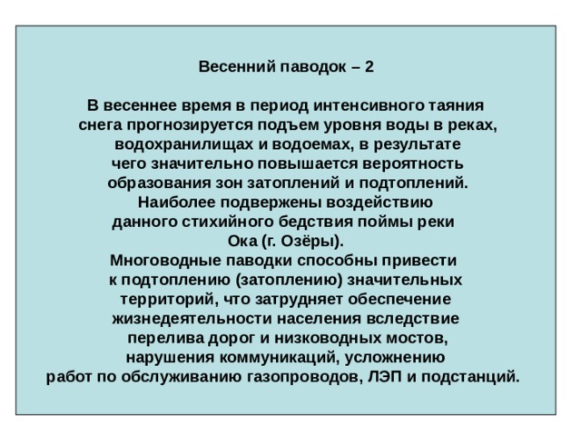 Весенний паводок – 2  В весеннее время в период интенсивного таяния  снега прогнозируется подъем уровня воды в реках,  водохранилищах и водоемах, в результате  чего значительно повышается вероятность  образования зон затоплений и подтоплений.  Наиболее подвержены воздействию данного стихийного бедствия поймы реки Ока (г. Озёры). Многоводные паводки способны привести к подтоплению (затоплению) значительных  территорий, что затрудняет обеспечение жизнедеятельности населения вследствие  перелива дорог и низководных мостов,  нарушения коммуникаций, усложнению работ по обслуживанию газопроводов, ЛЭП и подстанций.