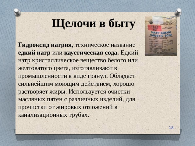 Щелочи в быту Гидроксид натрия , техническое название едкий натр или каустическая сода. Едкий натр кристаллическое вещество белого или желтоватого цвета, изготавливают в промышленности в виде гранул. Обладает сильнейшим моющим действием, хорошо растворяет жиры. Используется очистки масляных пятен с различных изделий, для прочистки от жировых отложений в канализационных трубах. 