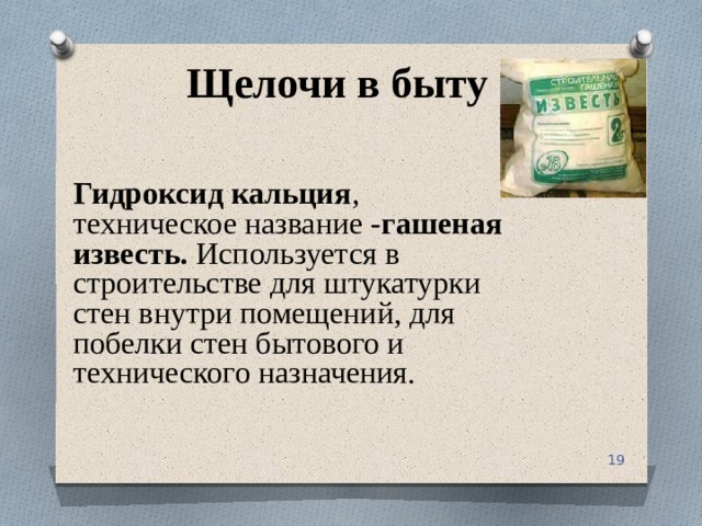 Щелочи в быту Гидроксид кальция , техническое название - гашеная известь. Используется в строительстве для штукатурки стен внутри помещений, для побелки стен бытового и технического назначения.