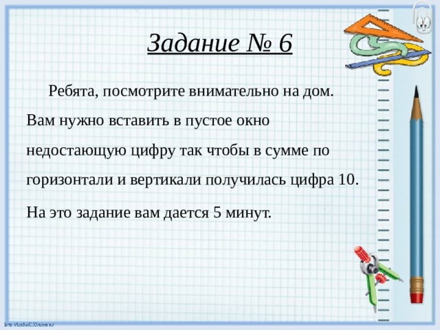 Задание № 6  Ребята, посмотрите внимательно на дом. Вам нужно вставить в пустое окно недостающую цифру так чтобы в сумме по горизонтали и вертикали получилась цифра 10. На это задание вам дается 5 минут.