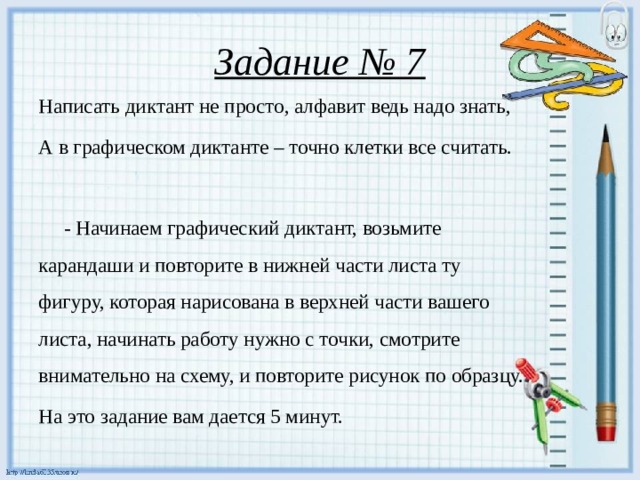 Задание № 7 Написать диктант не просто, алфавит ведь надо знать, А в графическом диктанте – точно клетки все считать.  - Начинаем графический диктант, возьмите карандаши и повторите в нижней части листа ту фигуру, которая нарисована в верхней части вашего листа, начинать работу нужно с точки, смотрите внимательно на схему, и повторите рисунок по образцу. На это задание вам дается 5 минут.