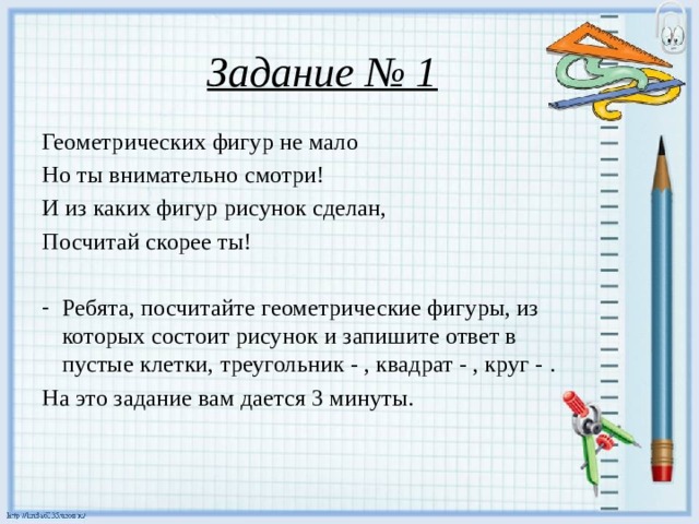 Задание № 1 Геометрических фигур не мало Но ты внимательно смотри! И из каких фигур рисунок сделан, Посчитай скорее ты! Ребята, посчитайте геометрические фигуры, из которых состоит рисунок и запишите ответ в пустые клетки, треугольник - , квадрат - , круг - . На это задание вам дается 3 минуты.