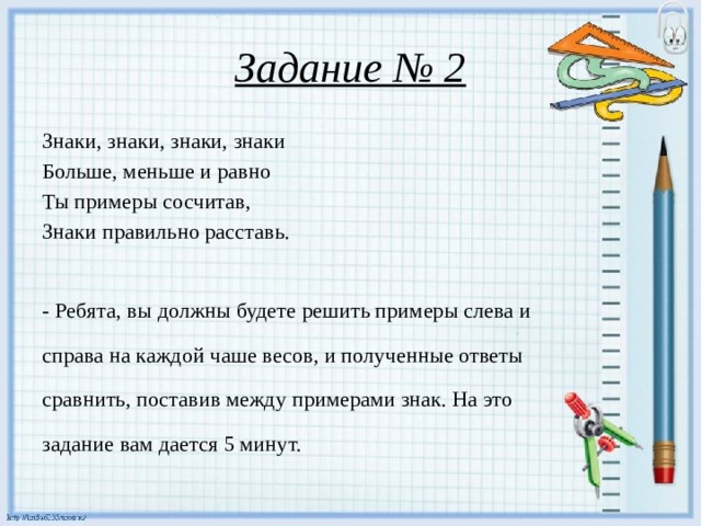 Задание № 2 Знаки, знаки, знаки, знаки Больше, меньше и равно Ты примеры сосчитав, Знаки правильно расставь. - Ребята, вы должны будете решить примеры слева и справа на каждой чаше весов, и полученные ответы сравнить, поставив между примерами знак. На это задание вам дается 5 минут.