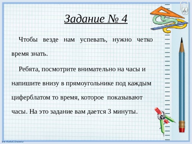 Задание № 4  Чтобы везде нам успевать, нужно четко время знать.  Ребята, посмотрите внимательно на часы и напишите внизу в прямоугольнике под каждым циферблатом то время, которое показывают часы. На это задание вам дается 3 минуты.