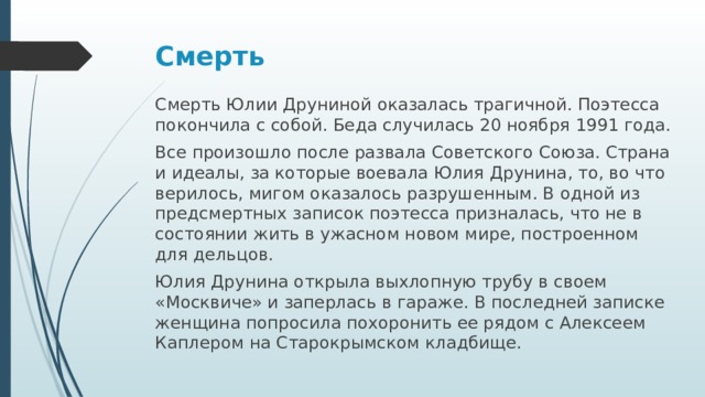 Смерть   Смерть Юлии Друниной оказалась трагичной. Поэтесса покончила с собой. Беда случилась 20 ноября 1991 года. Все произошло после развала Советского Союза. Страна и идеалы, за которые воевала Юлия Друнина, то, во что верилось, мигом оказалось разрушенным. В одной из предсмертных записок поэтесса призналась, что не в состоянии жить в ужасном новом мире, построенном для дельцов. Юлия Друнина открыла выхлопную трубу в своем «Москвиче» и заперлась в гараже. В последней записке женщина попросила похоронить ее рядом с Алексеем Каплером на Старокрымском кладбище.