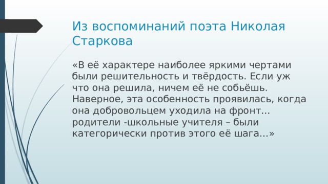 Из воспоминаний поэта Николая Старкова «В её характере наиболее яркими чертами были решительность и твёрдость. Если уж что она решила, ничем её не собьёшь. Наверное, эта особенность проявилась, когда она добровольцем уходила на фронт…родители -школьные учителя – были категорически против этого её шага…»