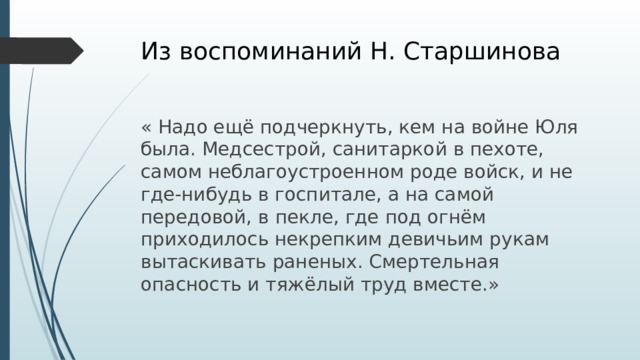 Из воспоминаний Н. Старшинова « Надо ещё подчеркнуть, кем на войне Юля была. Медсестрой, санитаркой в пехоте, самом неблагоустроенном роде войск, и не где-нибудь в госпитале, а на самой передовой, в пекле, где под огнём приходилось некрепким девичьим рукам вытаскивать раненых. Смертельная опасность и тяжёлый труд вместе.»