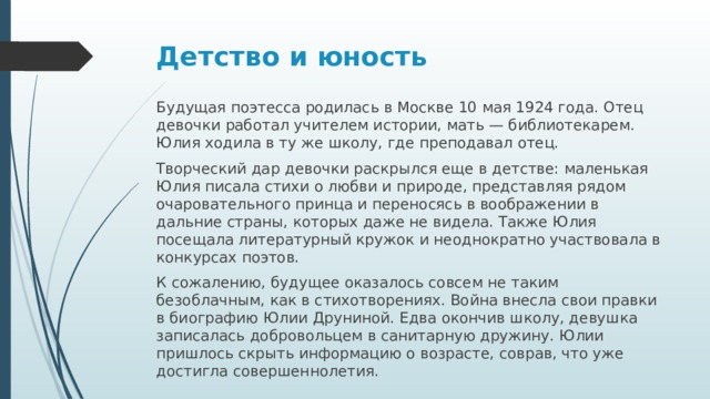 Детство и юность Будущая поэтесса родилась в Москве 10 мая 1924 года. Отец девочки работал учителем истории, мать — библиотекарем. Юлия ходила в ту же школу, где преподавал отец. Творческий дар девочки раскрылся еще в детстве: маленькая Юлия писала стихи о любви и природе, представляя рядом очаровательного принца и переносясь в воображении в дальние страны, которых даже не видела. Также Юлия посещала литературный кружок и неоднократно участвовала в конкурсах поэтов. К сожалению, будущее оказалось совсем не таким безоблачным, как в стихотворениях. Война внесла свои правки в биографию Юлии Друниной. Едва окончив школу, девушка записалась добровольцем в санитарную дружину. Юлии пришлось скрыть информацию о возрасте, соврав, что уже достигла совершеннолетия.