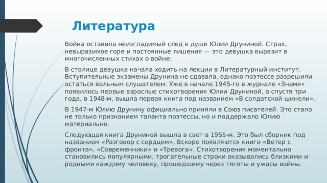 Литература   Война оставила неизгладимый след в душе Юлии Друниной. Страх, невыразимое горе и постоянные лишения — это девушка выразит в многочисленных стихах о войне. В столице девушка начала ходить на лекции в Литературный институт. Вступительные экзамены Друнина не сдавала, однако поэтессе разрешили остаться вольным слушателем. Уже в начале 1945-го в журнале «Знамя» появились первые взрослые стихотворения Юлии Друниной, а спустя три года, в 1948-м, вышла первая книга под названием «В солдатской шинели». В 1947-м Юлию Друнину официально приняли в Союз писателей. Это стало не только признанием таланта поэтессы, но и поддержало Юлию материально. Следующая книга Друниной вышла в свет в 1955-м. Это был сборник под названием «Разговор с сердцем». Вскоре появляются книги «Ветер с фронта», «Современники» и «Тревога». Стихотворения моментально становились популярными, трогательные строки оказывались близкими и родными каждому человеку, прошедшему через тяготы и ужасы войны.