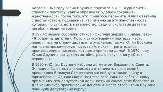 Когда в 1967 году Юлия Друнина приехала в ФРГ, журналисты спросили поэтессу, каким образом ей удалось сохранить женственность после того, что пришлось пережить. Юлия ответила с достоинством, подчеркнув, что именно за эту женственность, которая, по сути, есть материнство, ради спокойствия детей и погибали люди на войне. В 1970-х вышли сборники стихов «Окопная звезда», «Бабье лето», «Я родом из детства». Фото и стихотворения поэтессы часто появлялись на страницах газет и журналов. Также Юлия Друнина написала прозаическую повесть «Алиска» - трогательное произведение о лисенке, которого принесли домой. В 1979 году Юлия Друнина выпустила автобиографическую книгу «С тех вершин...». В 1990-м Юлию Друнину избрали депутатом Верховного Совета. Женщина была полна решимости отстаивать права людей, прошедших Великую Отечественную войну, а также войну в Афганистане. Однако скоро поэтесса осознала, по собственному признанию, что депутатская должность на самом деле бесполезна для каких-либо практических действий. После этого Юлия Друнина покинула депутатский корпус.