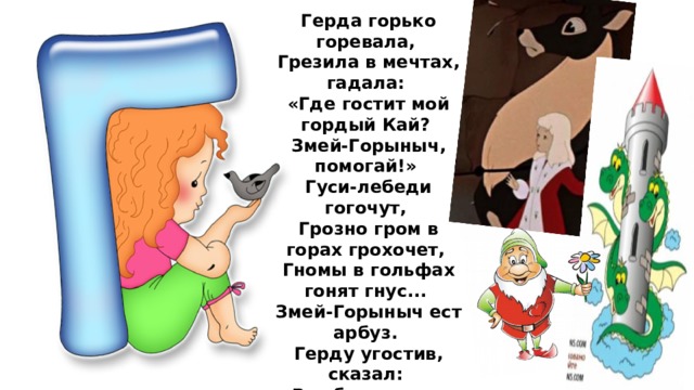 Герда горько горевала,  Грезила в мечтах, гадала:  «Где гостит мой гордый Кай?  Змей-Горыныч, помогай!»  Гуси-лебеди гогочут,  Грозно гром в горах грохочет,  Гномы в гольфах гонят гнус...  Змей-Горыныч ест арбуз.  Герду угостив, сказал:  «Вот бы кто меня искал!..»