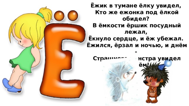 Ёжик в тумане ёлку увидел,  Кто же ежонка под ёлкой обидел?  В ёмкости ёршик посудный лежал,  Ёкнуло сердце, и ёж убежал.  Ёжился, ёрзал и ночью, и днём -  Страшного монстра увидел живьём!