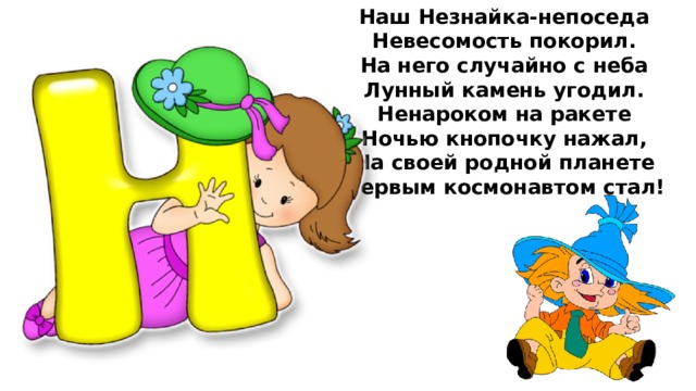 Наш Незнайка-непоседа  Невесомость покорил.  На него случайно с неба  Лунный камень угодил.  Ненароком на ракете  Ночью кнопочку нажал,  На своей родной планете  Первым космонавтом стал!