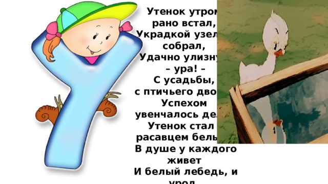 Утенок утром рано встал,  Украдкой узелок собрал,  Удачно улизнул, – ура! –  С усадьбы, с птичьего двора.  Успехом увенчалось дело,  Утенок стал к расавцем белым.  В душе у каждого живет  И белый лебедь, и урод.  Не унывай, успех придет!