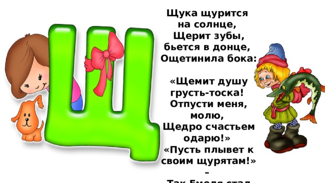 Щука щурится на солнце,  Щерит зубы, бьется в донце,  Ощетинила бока:  «Щемит душу грусть-тоска!  Отпусти меня, молю,  Щедро счастьем одарю!»  «Пусть плывет к своим щурятам!» –  Так Емеля стал богатым.