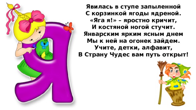 Явилась в ступе запыленной  С корзинкой ягоды ядреной.  «Яга я!» – яростно кричит,  И костяной ногой стучит.  Январским ярким ясным днем  Мы к ней на огонек зайдем.  Учите, детки, алфавит,  В Страну Чудес вам путь открыт!