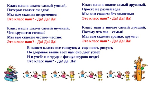 Класс наш в школе самый дружный, Просто не разлей вода! Мы вам скажем без сомненья: Это класс наш? - Да! Да! Да!   Класс наш в школе самый лучший, Потому что мы – семья! Мы вам скажем громко, дружно: Это класс наш? - Да! Да! Да!  Класс наш в школе самый умный, Пятерок хватит ли едва! Мы вам скажем непременно: Это класс наш? - Да! Да! Да!   Класс наш в школе самый шумный, Что кружится голова! Мы вам скажем честно- честно: Это класс наш? - Да! Да! Да!     В нашем классе все танцуют, а еще поют, рисуют, Но здоровье выше всех нам оно дает успех И в учебе и в труде с физкультурою везде! Это класс наш? - Да! Да! Да! 