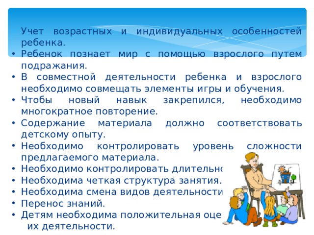 Учет возрастных и индивидуальных особенностей ребенка. Ребенок познает мир с помощью взрослого путем подражания. В совместной деятельности ребенка и взрослого необходимо совмещать элементы игры и обучения. Чтобы новый навык закрепился, необходимо многократное повторение. Содержание материала должно соответствовать детскому опыту. Необходимо контролировать уровень сложности предлагаемого материала. Необходимо контролировать длительность занятия. Необходима четкая структура занятия. Необходима смена видов деятельности. Перенос знаний. Детям необходима положительная оценка