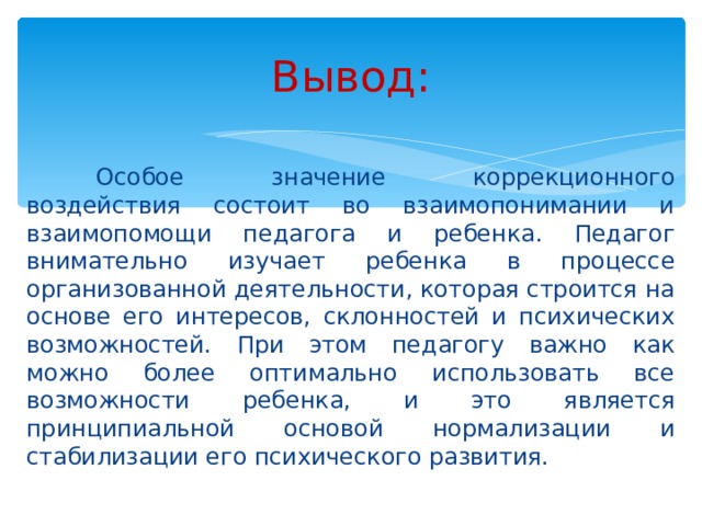 Вывод:  Особое значение коррекционного воздействия состоит во взаимопонимании и взаимопомощи педагога и ребенка. Педагог внимательно изучает ребенка в процессе организованной деятельности, которая строится на основе его интересов, склонностей и психических возможностей. При этом педагогу важно как можно более оптимально использовать все возможности ребенка, и это является принципиальной основой нормализации и стабилизации его психического развития.