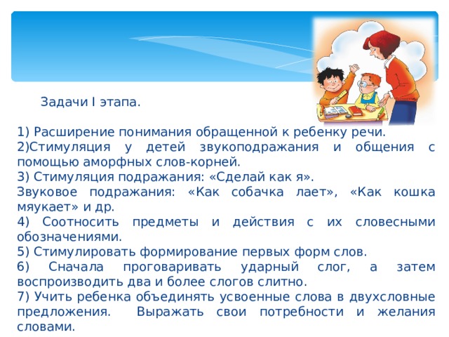 Задачи I этапа. 1) Расширение понимания обращенной к ребенку речи. 2)Стимуляция у детей звукоподражания и общения с помощью аморфных слов-корней. 3) Стимуляция подражания: «Сделай как я». Звуковое подражания: «Как собачка лает», «Как кошка мяукает» и др. 4) Соотносить предметы и действия с их словесными обозначениями. 5) Стимулировать формирование первых форм слов. 6) Сначала проговаривать ударный слог, а затем воспроизводить два и более слогов слитно. 7) Учить ребенка объединять усвоенные слова в двухсловные предложения. Выражать свои потребности и желания словами.