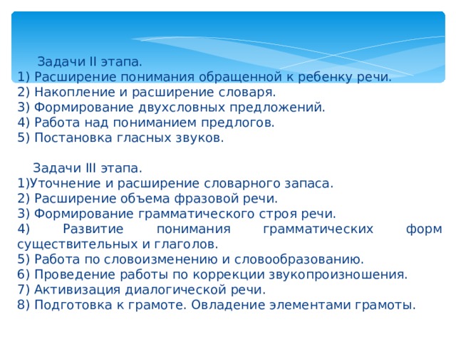 Задачи II этапа. 1) Расширение понимания обращенной к ребенку речи. 2) Накопление и расширение словаря. 3) Формирование двухсловных предложений. 4) Работа над пониманием предлогов. 5) Постановка гласных звуков.  Задачи III этапа. 1)Уточнение и расширение словарного запаса. 2) Расширение объема фразовой речи. 3) Формирование грамматического строя речи. 4) Развитие понимания грамматических форм существительных и глаголов. 5) Работа по словоизменению и словообразованию. 6) Проведение работы по коррекции звукопроизношения. 7) Активизация диалогической речи. 8) Подготовка к грамоте. Овладение элементами грамоты.