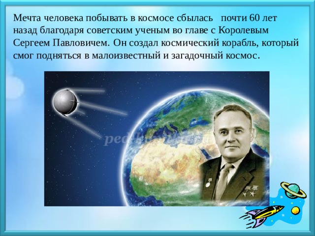 Мечта человека побывать в космосе сбылась почти 60 лет назад благодаря советским ученым во главе с Королевым Сергеем Павловичем.  Он создал космический корабль, который смог подняться в малоизвестный и загадочный космос .