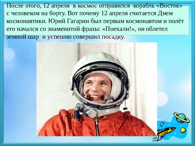 После этого, 12 апреля в космос отправился корабль «Восток» с человеком на борту. Вот почему 12 апреля считается Днем космонавтики. Юрий Гагарин был первым космонавтом и полёт его начался со знаменитой фразы: «Поехали!», он облетел земной шар и успешно совершил посадку.