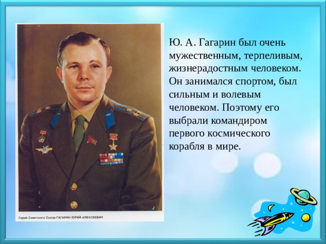 Ю. А. Гагарин был очень мужественным, терпеливым, жизнерадостным человеком. Он занимался спортом, был сильным и волевым человеком. Поэтому его выбрали командиром первого космического корабля в мире. 