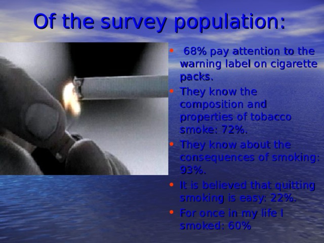 Of the survey population :   68% pay attention to the warning label on cigarette packs. They know the composition and properties of tobacco smoke: 72%. They know about the consequences of smoking: 93%. It is believed that quitting smoking is easy: 22%. For once in my life I smoked: 60%