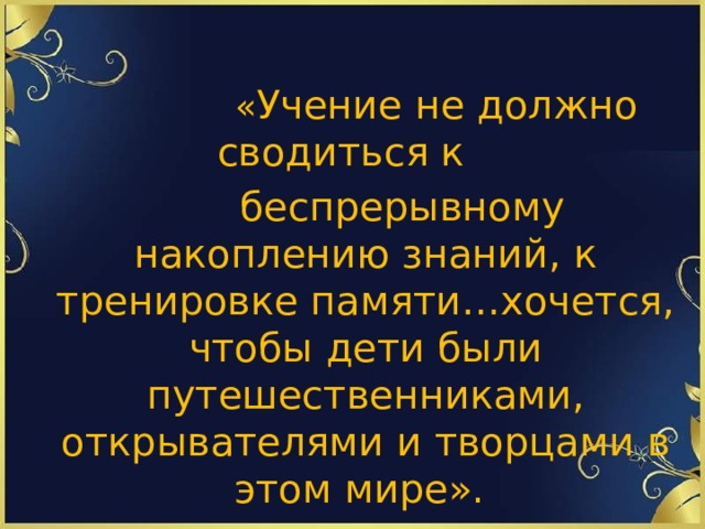 « Учение не должно сводиться к  беспрерывному накоплению знаний, к тренировке памяти…хочется, чтобы дети были путешественниками, открывателями и творцами в этом мире».  Сухомлинский В.А.