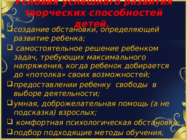 Условия успешного развития творческих способностей детей. создание обстановки, определяющей развитие ребенка;  самостоятельное решение ребенком задач, требующих максимального напряжения, когда ребенок добирается до «потолка» своих возможностей; предоставлении ребенку свободы в выборе деятельности; умная, доброжелательная помощь (а не подсказка) взрослых;  комфортная психологическая обстановка; подбор подходящие методы обучения, которые будут способствовать более высокому уровню развития творческих способностей школьников .