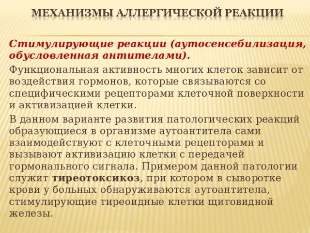 Стимулирующие реакции (аутосенсебилизация, обусловленная антителами). Функциональная активность многих клеток зависит от воздействия гормонов, которые связываются со специфическими рецепторами клеточной поверхности и активизацией клетки. В данном варианте развития патологических реакций образующиеся в организме аутоантитела сами взаимодействуют с клеточными рецепторами и вызывают активизацию клетки с передачей гормонального сигнала. Примером данной патологии служит тиреотоксикоз , при котором в сыворотке крови у больных обнаруживаются аутоантитела, стимулирующие тиреоидные клетки щитовидной железы.