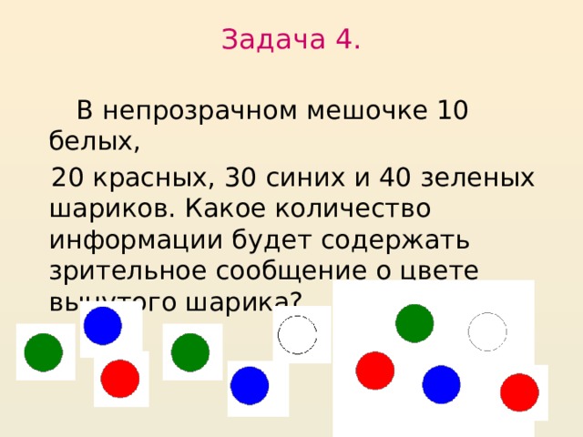 Задача 4.    В непрозрачном мешочке 10 белых,  20 красных, 30 синих и 40 зеленых шариков. Какое количество информации будет содержать зрительное сообщение о цвете вынутого шарика?