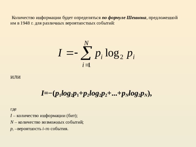 Количество информации будет определяться по формуле Шеннона , предложенной им в 1948 г. для различных вероятностных событий: или  I =−( p 1 log 2 p 1 + p 2 log 2 p 2 +...+ p N log 2 p N ), где I – количество информации (бит); N – количество возможных событий; p i –вероятность i -го события.