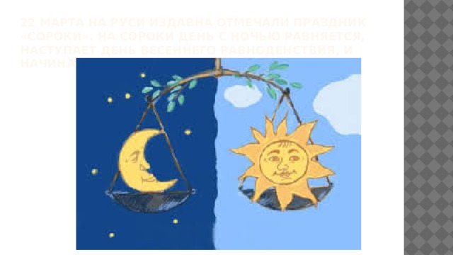 22 марта на Руси издавна отмечали праздник «Сороки». На Сороки день с ночью равняется, наступает день весеннего равноденствия, и начинается настоящая весна.