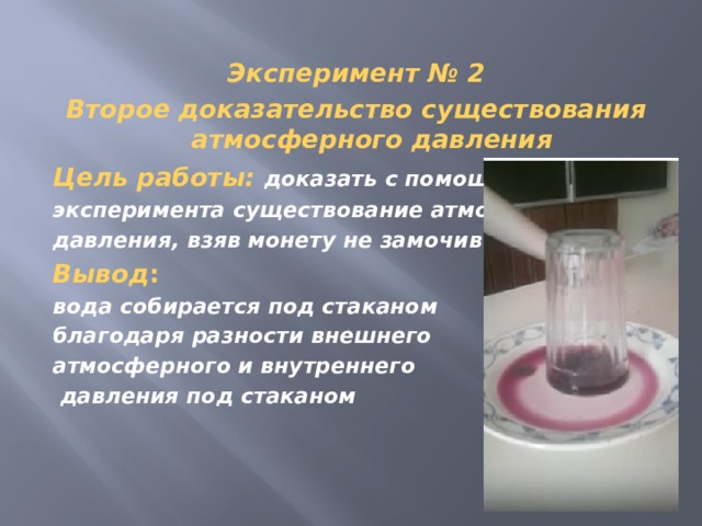 Эксперимент № 2 Второе доказательство существования атмосферного давления Цель работы:   доказать с помощью эксперимента существование атмосферного давления, взяв монету не замочив рук Вывод : вода собирается под стаканом благодаря разности внешнего атмосферного и внутреннего  давления под стаканом